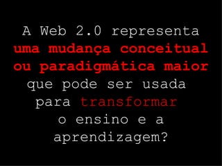 A Web 2.0 representa  uma mudança conceitual ou paradigmática maior  que pode ser usada  para  transformar   o ensino e a aprendizagem? 