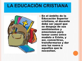 LA EDUCACIÓN CRISTIANA
 En el ámbito de la
Educación Superior
cristiana, el docente
debe ser aquel que
se despoja de sus
sentimientos y
emociones para
tomar como único
modelo a Cristo, y
así, convertirse,
transformarse y dar
una luz nueva a
aquellos que la
necesitan.
 