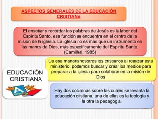ASPECTOS GENERALES DE LA EDUCACIÓN
CRISTIANA
El enseñar y recordar las palabras de Jesús es la labor del
Espíritu Santo, esa función se encuentra en el centro de la
misión de la iglesia. La iglesia no es más que un instrumento en
las manos de Dios, más específicamente del Espíritu Santo.
(Camilleri, 1985)
De esa manera nosotros los cristianos al realizar este
ministerio, podemos buscar y crear los medios para
preparar a la iglesia para colaborar en la misión de
Dios
Hay dos columnas sobre las cuales se levanta la
educación cristiana, una de ellas es la teología y
la otra la pedagogía.
 
