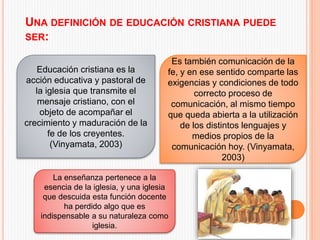 UNA DEFINICIÓN DE EDUCACIÓN CRISTIANA PUEDE
SER:
Educación cristiana es la
acción educativa y pastoral de
la iglesia que transmite el
mensaje cristiano, con el
objeto de acompañar el
crecimiento y maduración de la
fe de los creyentes.
(Vinyamata, 2003)
Es también comunicación de la
fe, y en ese sentido comparte las
exigencias y condiciones de todo
correcto proceso de
comunicación, al mismo tiempo
que queda abierta a la utilización
de los distintos lenguajes y
medios propios de la
comunicación hoy. (Vinyamata,
2003)
La enseñanza pertenece a la
esencia de la iglesia, y una iglesia
que descuida esta función docente
ha perdido algo que es
indispensable a su naturaleza como
iglesia.
 