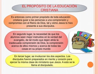 EL PROPÓSITO DE LA EDUCACIÓN
CRISTIANA
Es entonces como primer propósito de toda educación
cristiana guiar a las personas a una comprensión y
compromiso con el Reino de Dios, tal y cómo Jesús lo hizo
presente a sus discípulos.
En segundo lugar, la necesidad de que los
alumnos sean mejor instruidos en la verdad del
evangelio, de tal modo que dejen atrás la
inadecuada comprensión de Dios, la comprensión
acerca de ellos mismos y acerca de todas las
cosas en su propio mundo
En tercer lugar, se involucran los dos aspectos. Los
discípulos fueron preparados en mente y corazón para
ejercer la misma clase de ministerio que Jesús. A esto se le
llama el discipulado.
 