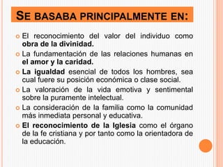 SE BASABA PRINCIPALMENTE EN:
 El reconocimiento del valor del individuo como
obra de la divinidad.
 La fundamentación de las relaciones humanas en
el amor y la caridad.
 La igualdad esencial de todos los hombres, sea
cual fuere su posición económica o clase social.
 La valoración de la vida emotiva y sentimental
sobre la puramente intelectual.
 La consideración de la familia como la comunidad
más inmediata personal y educativa.
 El reconocimiento de la Iglesia como el órgano
de la fe cristiana y por tanto como la orientadora de
la educación.
 