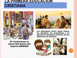 LA PRIMERA EDUCACIÓN
CRISTIANA
El cristianismo se
desarrolló dentro del
Imperio ROMANO
Los educadores fueron Jesús mismo,
los apóstoles, los evangelistas y en
general las discípulos de Cristo. Es una
educación sin escuelas.
 