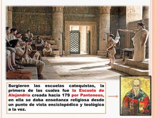 Surgieron las escuelas catequistas, la
primera de las cuales fue la Escuela de
Alejandría creada hacia 179 por Panteneus,
en ella se daba enseñanza religiosa desde
un punto de vista enciclopédico y teológico
a la vez.
 