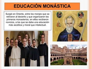 EDUCACIÓN MONÁSTICA
Surgió en Oriente, entre los monjes que se
retiraron al desierto y que organizaron los
primeros monasterios, en ellos recibieron
novicios, a los que se daba una educación
más ascética y moral que intelectual.
 