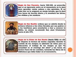 Regla de San Pacomio, hacia 320-340, se prescribe
que si un ignorante entra en el monasterio se le dará
para aprender veinte salmos o dos epístolas. Si no
sabe leer se le asignará un monje letrado, que le dará
tres horas de lección diaria y le enseñará las letras,
las silabas y los nombres
Regla de San Basilio: ordena que se admita desde la
primera infancia a los niños llevados por sus padres o
a los huérfanos para enseñarles a leer y conocer la
Biblia. Lo mismo recomendó San Juan Crisóstomo
hacia el año 375.
Regla de la Orden de San Benito (hacia 525): en ella
se dispone la lectura de textos sagrados durante la
comida de los monjes; la admisión de niños para su
educación; el trabajo de los monjes ya que “la
ociosidad es el enemigo del alma” y las horas de
lectura fuera de las comidas, tomando los libros de la
biblioteca que debe haber en el monasterio.
 