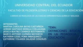 UNIVERSIDAD CENTRAL DEL ECUADOR
FACULTAD DE FILOSOFÍA,LETRAS Y CIENCIAS DE LA EDUCACIÓN
CARRERA DE PEDAGOGÍA DE LAS CIENCIAS EXPERIMENTALES,QUÍMICA Y BIOLOGÍA
INTEGRANTES:
MARTHA CAROLINA BAYAS CASTAÑEDA
ADRIÁN SANTIAGO BONILLA CHILLAGANA
JESSICA BEATRIZ CISNEROS BUSTAMANTE
MARCO ANTONIO GUZMÁN MAYANCHI
KATHERIN GISSEL POMA IMBAQUINGO
KATHERINE YOLANDA SALAZAR GONZÁLES
TEMA:
DEFINICIONES BÁSICAS
EN LA PEDAGOGÍA Y
EDUCACIÓN.
 
