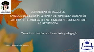Tema: Las ciencias auxiliares de la pedagogía
UNIVERSIDAD DE GUAYAQUIL
FACULTAD DE FILOSOFÍA, LETRAS Y CIENCIAS DE LA EDUCACIÓN
CARRERA DE PEDAGOGÍA DE LAS CIENCIAS EXPERIMENTALES DE
LA INFORMATICA
Autor: Kennin Bustos Tandazo
 