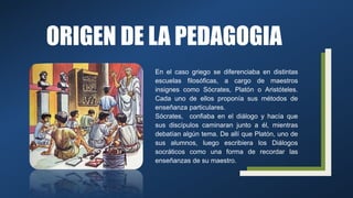 ORIGEN DE LA PEDAGOGIA
En el caso griego se diferenciaba en distintas
escuelas filosóficas, a cargo de maestros
insignes como Sócrates, Platón o Aristóteles.
Cada uno de ellos proponía sus métodos de
enseñanza particulares.
Sócrates, confiaba en el diálogo y hacía que
sus discípulos caminaran junto a él, mientras
debatían algún tema. De allí que Platón, uno de
sus alumnos, luego escribiera los Diálogos
socráticos como una forma de recordar las
enseñanzas de su maestro.
 