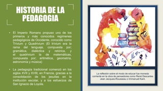 HISTORIA DE LA
PEDAGOGIA
• El Imperio Romano propuso uno de los
primeros y más conocidos regímenes
pedagógicos de Occidente, conocido como
Trívium y Quadrivium (El trívium era la
rama del lenguaje, compuesta por;
gramática, dialéctica y retórica, y
el quadrivium la de matemáticas,
compuesta por; aritmética, geometría,
astronomía y música)
• La pedagogía tradicional comenzó en los
siglos XVII y XVIII, en Francia, gracias a la
consolidación de los jesuitas en la
institución escolar, y a los esfuerzos de
San Ignacio de Loyola.
La reflexión sobre el modo de educar fue moneda
corriente en la obra de pensadores como René Descartes
Jean Jacques-Rousseau o Immanuel Kant.
 