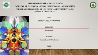 UNIVERSIDAD CENTRAL DEL ECUADOR
FACULTAD DE FILOSOFÍA, LETRAS YCIENCIAS DE LA EDUCACIÓN
CARRERA DE PEDAGOGÍA DE LAS CIENCIAS EXPERIMENTALES,
QUÍMICA Y BIOLOGÍA
Tema:
UNIDADY LUCHADE CONTRARIOS
ASIGNATURA:
PEDAGOGIA
ALUMNA:
Cuascota CuascotaMariaCarmen
CURSO
Segundo“C”
 