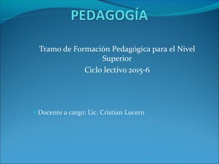 Tramo de Formación Pedagógica para el Nivel
Superior
Ciclo lectivo 2015-6
Docente a cargo: Lic. Cristian Lucero
 