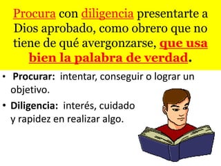Procura con diligencia presentarte a
  Dios aprobado, como obrero que no
  tiene de qué avergonzarse, que usa
     bien la palabra de verdad.
• Procurar: intentar, conseguir o lograr un
  objetivo.
• Diligencia: interés, cuidado
  y rapidez en realizar algo.
 