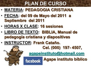 PLAN DE CURSO
• MATERIA: PEDAGOGIA CRISTIANA
• FECHA: del 09 de Mayo del 2011 a
  Septiembre del 2011
• HORAS X CLASE: 16 sesiones
• LIBRO DE TEXTO: BIBLIA, Manual de
  pedagogía cristiana y diapositivas
• INSTRUCTOR: Frank Cataño.
                     Cel. (000) 197- 4507,
              agapeinstituto@hotmail.com
                      Agape instituto bíblico
 