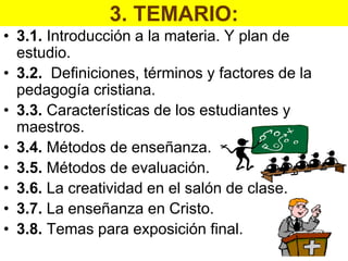 3. TEMARIO:
• 3.1. Introducción a la materia. Y plan de
  estudio.
• 3.2. Definiciones, términos y factores de la
  pedagogía cristiana.
• 3.3. Características de los estudiantes y
  maestros.
• 3.4. Métodos de enseñanza.
• 3.5. Métodos de evaluación.
• 3.6. La creatividad en el salón de clase.
• 3.7. La enseñanza en Cristo.
• 3.8. Temas para exposición final.
 