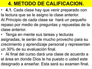 4. METODO DE CALIFICACION.
• 4.1. Cada clase hay que venir preparado con
la lectura que se le asigno la clase anterior.
Al Principio de cada clase se hará un pequeño
repaso por medio de preguntas y repuestas de la
clase anterior.
• Tenga en mente sus tareas y lecturas
asignadas, le serán de mucho provecho para su
crecimiento y aprendizaje personal y representan
un 30% de su evaluación final.
• Al final del curso dará una clase de acuerdo a
el área en donde Dios le ha puesto o usted este
designado a enseñar. Esta será su examen final.
 