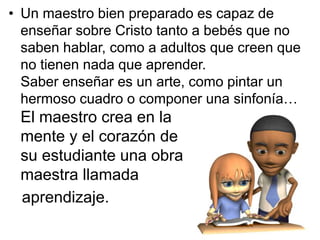 • Un maestro bien preparado es capaz de
  enseñar sobre Cristo tanto a bebés que no
  saben hablar, como a adultos que creen que
  no tienen nada que aprender.
  Saber enseñar es un arte, como pintar un
  hermoso cuadro o componer una sinfonía…
 El maestro crea en la
 mente y el corazón de
 su estudiante una obra
 maestra llamada
 aprendizaje.
 