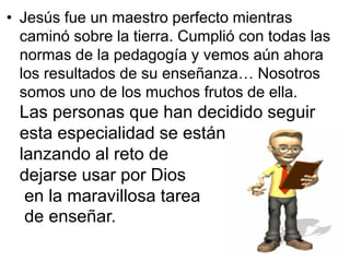 • Jesús fue un maestro perfecto mientras
  caminó sobre la tierra. Cumplió con todas las
  normas de la pedagogía y vemos aún ahora
  los resultados de su enseñanza… Nosotros
  somos uno de los muchos frutos de ella.
 Las personas que han decidido seguir
 esta especialidad se están
 lanzando al reto de
 dejarse usar por Dios
  en la maravillosa tarea
  de enseñar.
 