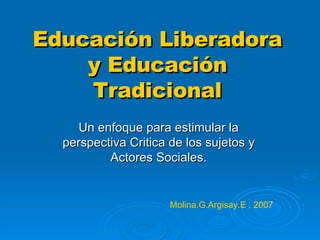 Educación Liberadora y Educación Tradicional Un enfoque para estimular la perspectiva Critica de los sujetos y Actores Sociales. Molina.G.Argisay.E , 2007 