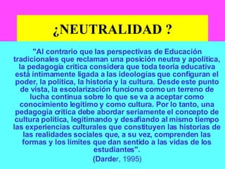 ¿NEUTRALIDAD ? "Al contrario que las perspectivas de Educación tradicionales que reclaman una posición neutra y apolítica, la pedagogía crítica considera que toda teoría educativa está íntimamente ligada a las ideologías que configuran el poder, la política, la historia y la cultura. Desde este punto de vista, la escolarización funciona como un terreno de lucha continua sobre lo que se va a aceptar como conocimiento legítimo y como cultura. Por lo tanto, una pedagogía crítica debe abordar seriamente el concepto de cultura política, legitimando y desafiando al mismo tiempo las experiencias culturales que constituyen las historias de las realidades sociales que, a su vez, comprenden las formas y los límites que dan sentido a las vidas de los estudiantes". (Darde r, 1995) 