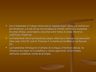 Con el humanismo el trabaja intelectual se organiza mejor: nacen y se multiplican las bibliotecas; y al lado de las Universidades se forman institutos o academias. En estas últimas, conversaban y discutían sobre temas diversos: literarios, científicos, filosóficos  Los humanistas fueron protegidos por papas, monarcas y familias ricas (mecenas), tales como: Julio II, León X, Francisco I, la familia de los Médicis, los Escorsa Etc.  Los humanistas introdujeron el estudio de la lengua y literatura clásicas. Su influencia fue mayor en la enseñanza y cultura superiores: universidades, institutos, academias, cortes de príncipes.  