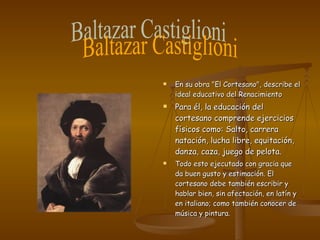 En su obra "El Cortesano", describe el ideal educativo del Renacimiento Para él, la educación del cortesano comprende ejercicios físicos como: Salto, carrera natación, lucha libre, equitación, danza, caza, juego de pelota.  Todo esto ejecutado con gracia que da buen gusto y estimación. El cortesano debe también escribir y hablar bien, sin afectación, en latín y en italiano; como también conocer de música y pintura.  Baltazar Castiglioni 