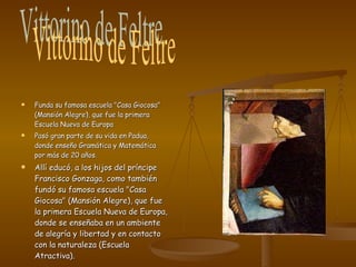 Funda su famosa escuela "Casa Giocosa" (Mansión Alegre), que fue la primera Escuela Nueva de Europa Pasó gran parte de su vida en Padua, donde enseño Gramática y Matemática por más de 20 años. Allí educó, a los hijos del príncipe Francisco Gonzaga, como también fundó su famosa escuela "Casa Giocosa" (Mansión Alegre), que fue la primera Escuela Nueva de Europa, donde se enseñaba en un ambiente de alegría y libertad y en contacto con la naturaleza (Escuela Atractiva). Vittorino de Feltre 