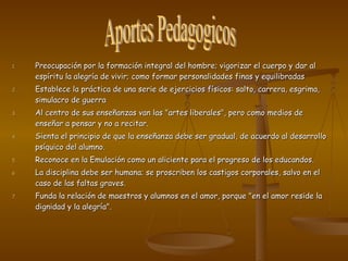 Preocupación por la formación integral del hombre; vigorizar el cuerpo y dar al espíritu la alegría de vivir; como formar personalidades finas y equilibradas Establece la práctica de una serie de ejercicios físicos: salto, carrera, esgrima, simulacro de guerra Al centro de sus enseñanzas van las "artes liberales", pero como medios de enseñar a pensar y no a recitar. Sienta el principio de que la enseñanza debe ser gradual, de acuerdo al desarrollo psíquico del alumno. Reconoce en la Emulación como un aliciente para el progreso de los educandos. La disciplina debe ser humana; se proscriben los castigos corporales, salvo en el caso de las faltas graves.  Funda la relación de maestros y alumnos en el amor, porque "en el amor reside la dignidad y la alegría".  Aportes Pedagogicos  