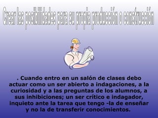 . Cuando entro en un salón de clases debo actuar como un ser abierto a indagaciones, a la curiosidad y a las preguntas de los alumnos, a sus inhibiciones; un ser crítico e indagador, inquieto ante la tarea que tengo -la de enseñar y no la de transferir conocimientos.  Crear las posibilidades para su propia producción o construcción 