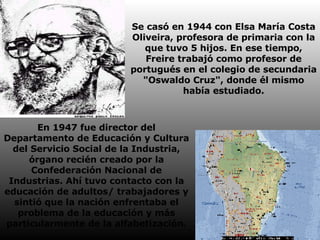 Se casó en 1944 con Elsa María Costa Oliveira, profesora de primaria con la que tuvo 5 hijos. En ese tiempo, Freire trabajó como profesor de portugués en el colegio de secundaria "Oswaldo Cruz", donde él mismo había estudiado. En 1947 fue director del Departamento de Educación y Cultura del Servicio Social de la Industria, órgano recién creado por la Confederación Nacional de Industrias. Ahí tuvo contacto con la educación de adultos/ trabajadores y sintió que la nación enfrentaba el problema de la educación y más particularmente de la alfabetización. 