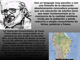 Con un lenguaje muy peculiar y con una filosofía de la educación absolutamente renovadora propuso que una educación de adultos tenía que estar fundamentada en la conciencia de la realidad cotidiana vivida por la población y jamás reducirla a simple conocimiento de letras, palabras y frases.  La Teoría del Conocimiento de Paulo Freire debe ser comprendida en el contexto en que surgió. En los años 60's, en el Noroeste de Brasil, la mitad de sus 30 millones de habitantes eran marginados y analfabetas y como él decía, vivían dentro de una cultura del silencio, era preciso "darles la palabra" para que "transitasen" a la construcción de un Brasil que fuese dueño de su propio destino y que superase el colonialismo. 