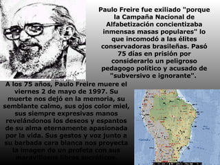 Paulo Freire fue exiliado "porque la Campaña Nacional de Alfabetización concientizaba inmensas masas populares" lo que incomodó a las élites conservadoras brasileñas. Pasó 75 días en prisión por considerarlo un peligroso pedagogo político y acusado de "subversivo e ignorante".  A los 75 años, Paulo Freire muere el viernes 2 de mayo de 1997. Su muerte nos dejó en la memoria, su semblante calmo, sus ojos color miel, sus siempre expresivas manos revelándonos los deseos y espantos de su alma eternamente apasionada por la vida. Sus gestos y voz junto a su barbada cara blanca nos proyecta la imagen de un profeta con sus maravillosos libros socráticos.   