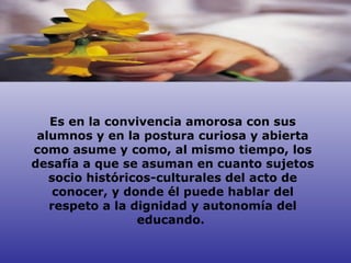 Es en la convivencia amorosa con sus alumnos y en la postura curiosa y abierta como asume y como, al mismo tiempo, los desafía a que se asuman en cuanto sujetos socio históricos-culturales del acto de conocer, y donde él puede hablar del respeto a la dignidad y autonomía del educando.  