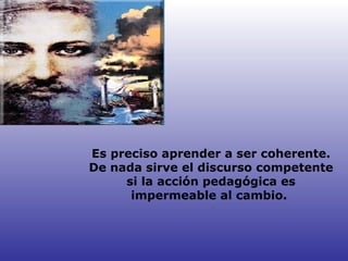 Es preciso aprender a ser coherente. De nada sirve el discurso competente si la acción pedagógica es impermeable al cambio.  