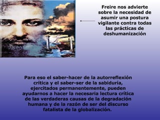Para eso el saber-hacer de la autorreflexión crítica y el saber-ser de la sabiduría, ejercitados permanentemente, pueden ayudarnos a hacer la necesaria lectura crítica de las verdaderas causas de la degradación humana y de la razón de ser del discurso fatalista de la globalización.  Freire nos advierte sobre la necesidad de asumir una postura vigilante contra todas las prácticas de deshumanización 