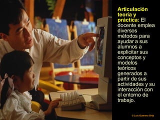 Articulación teoría y práctica:  El docente emplea diversos métodos para ayudar a sus alumnos a explicitar sus conceptos y modelos teóricos generados a partir de sus actividades y su interacción con el entorno de trabajo.  