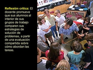 Reflexión crítica:  El docente promueve que sus alumnos al interior de sus grupos de trabajo comparen sus estrategias de solución de problemas, a partir de una evaluación compartida sobre cómo abordan las tareas.  
