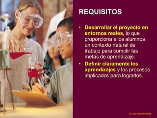 REQUISITOS Desarrollar  el  proyecto en entornos reales ,  lo que proporciona a los alumnos  un contexto natural de trabajo para cumplir las metas de aprendizaje .   Definir claramente los aprendizajes  y los procesos implicados para lograrlos.  