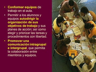 Conformar equipos  de trabajo en el aula . Permitir a los alumnos y equipos  autodirigir la organización de sus objetivos de trabajo  y sus planes de acción; así como elegir y priorizar las tareas  y procedimientos con libertad . Promover una  comunicación intragrupal e intergrupal , que permita la colaboración entre miembros y equipos. 