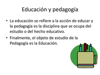 Educación y pedagogía
• La educación se refiere a la acción de educar y
la pedagogía es la disciplina que se ocupa del
estudio o del hecho educativo.
• Finalmente, el objeto de estudio de la
Pedagogía es la Educación.
 