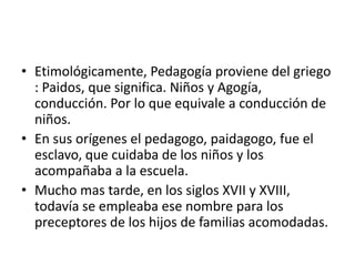 • Etimológicamente, Pedagogía proviene del griego
: Paidos, que significa. Niños y Agogía,
conducción. Por lo que equivale a conducción de
niños.
• En sus orígenes el pedagogo, paidagogo, fue el
esclavo, que cuidaba de los niños y los
acompañaba a la escuela.
• Mucho mas tarde, en los siglos XVII y XVIII,
todavía se empleaba ese nombre para los
preceptores de los hijos de familias acomodadas.
 