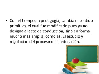 • Con el tiempo, la pedagogía, cambia el sentido
primitivo, el cual fue modificado pues ya no
designa al acto de conducción, sino en forma
mucho mas amplia, como es: El estudio y
regulación del proceso de la educación.
 