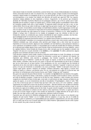 todos idearon modos de transmitir conocimientos y tuvieron formas más o menos institucionalizadas de enseñanza.
Hemos conservado muchas de ellas: los amautas incas, los sofistas griegos, la figura socrática de la interrogación
mayéutica, dejaron huellas en el imaginario de qué es ser un buen docente y de cómo se hace para enseñar. Pero
sus preocupaciones y sus mundos eran todavía más diferentes del nuestro que aquel del 1500. Sus espacios
educativos estaban poblados de otras inquietudes y temores. Seguramente, en las prácticas que emergieron
alrededor del 1500 había muchísima influencia de las pedagogías anteriores, que al fin de cuentas eran el saber
disponible para los hombres y mujeres de aquella época, y nuestro estudio ganaría en profundidad si hiciera todas
las conexiones posibles hacia atrás y hacia adelante. El argumento podría retroceder aun más y más, en una
cadena infinita. Dicen los que saben escribir que en algún lugar hay que poner el punto, decir "hasta aquí llegué", y
éste es el nuestro. Circunscribimos nuestro trabajo a la modernidad occidental, en primer lugar porque creemos que
ésta es la época en que se estructuran la mayor parte de las prácticas pedagógicas contemporáneas; y en segundo
lugar, porque pensamos que toda empresa de escritura es pretenciosa y modesta a la vez, define problemas y
miradas y excluye otros. A diferencia de los tratados de pedagogía a que nos referimos al inicio de esta
introducción, nosotros no consideramos que estamos transmitiendo un saber completo y absoluto, sino más bien,
que la pedagogía puede ser reescrita una y mil veces, y en cada una decir algo distinto.
El libro despliega un argumento básicamente histórico. Los capítulos toman períodos de la historia de los últimos cinco
siglos y los desarrollan, centrándose en la emergencia de prácticas y teorías sobre cómo enseñar y quiénes enseñan.
Contienen actividades que están pensadas como ejercicios para trabajar estos y otros temas que nos parecen
importantes en la tarea de enseñar; algunas de estas actividades son más históricas y otras promueven relaciones a
veces caprichosas con problemas actuales. Es muy probable que le resulte útil consultar libros de historia y de historia
de la educación para ampliar algunos temas y para entender mejor las transformaciones de las que hablamos. Junto a
los capítulos históricos, hemos incluido dos ensayos breves sobre conceptos que nos han ayudado a entender esta
"biografía" del aula de la escuela elemental: el de metáfora y el de autoridad. Por último, plantearemos algunas
preguntas acerca del futuro del aula en vista de su historia.
Como docentes y alumnos, hemos estado, estamos y estaremos mucho tiempo en el aula. Sin embargo, en el revuelo
cotidiano del aprender y del enseñar no siempre nos detenemos a pensar qué es realmente esa situación, tan
importante para definirnos como docentes y pedagogos. Que nosotros ocupemos un aula no significa
automáticamente que la "habitemos". Cuando uno sólo "ocupa" un espacio, se trata de una estructura que ya está
dada: muebles, costumbres, todo está ahí y nos espera. El docente más experimentado nos dice lo que él considera
que son las claves para ser un buen maestro. Si nos quedáramos con eso, con la tradición que nos transmite la
experiencia de los otros (con todo lo valiosa que pueda resultarnos), estaríamos "ocupando" el aula de una manera
pasiva, en la que uno meramente se acostumbra a las cosas ya formadas. "Habitar" el aula quiere decir armar ese
espacio según gustos, opciones, márgenes de maniobra; considerar alternativas, elegir algunas y rechazar otras.
Habitar un espacio es, entonces, una posición activa. Por eso, esta invitación no se agota en el tema del aula, sino
que intenta ser un llamado para activar nuestras fuerzas, para "habitar" el lugar que sólo "ocupamos".
Nos gusta esta expresión del poeta Oliverio Girondo: "La costumbre nos teje diariamente una telaraña en las pupilas.
Poco a poco nos aprisionan Ia sintaxis, el diccionario, y aunque los mosquitos vuelen tocando la corneta, carecemos
del coraje de llamarlos arcángeles. Cuando una tía nos lleva de visita, saludamos, a todo el mundo, pero tenemos
vergüenza de estrecharle la mano al señor gato, y más tarde, al sentir deseos de viajar, tomamos un boleto de una
agencia de vapores, en vez de metamorfosear una silla en transatlántico" ("Espantapájaros", citado en: Sarlo, 1988,
p. 62). No se trata de que para ser maestro hoyo que hacer volar a las vacas y reír a los cuadernos —aunque
seguramente nos vendría loen un poco más de poesía y de humor—. Más bien tomamos este sacudirse las telarañas
de la costumbre de Oliverio como una señal de que se pueden hacer otras cosas con la que tenemos a mano, ver de
otra manera los signos de lo realidad, pensar de otro modo. Se puede convertir el pupitre en un medio de transporte
a otros mundos, poniéndonos en contacto con otros saberes y otras experiencias. De hecho, se supone que ésta es
la tarea de la escuela: integrar al sujeto a otros mundos de experiencias y códigos diferentes de los que le dio su
familia. Que este viaje se lleve a cabo, y que sea placentero, depende en parte de nosotros.
Esperamos que este ejercicio de reflexionar pedagógicamente nos ubique de otra manera en esa situación y que
hagamos del aula nuestro "hábitat", no en el sentido animal de adaptarse a lo que hay, sino en el sentido de
ayudarnos a ganar en autonomía y en responsabilidad para que podamos comprometernos con este viejo conocido
que es el aula y que tal vez sea el corazón educativo de la cultura moderna. Ojalá podamos hacerle sentir el pulsar
de este corazón, vivo y vital, a través de este libro.




                                                                                                                     4
 