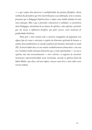 10
— o que sempre deve favorecer a multiplicidade das posições filosóficas. Assim
nenhum dos pensadores que têm concorrido para a sua elaboração, nem eu mesma,
pensamos que a Pedagogia Espírita deva se impor como modelo absoluto de uma
nova educação. Mas o que se pretende é demonstrar a validade e a consistência
desta Pedagogia, sistematizá-la ao alcance de espíritas e não-espíritas e permitir
que ela exerça a influência benéfica, que pode exercer, neste momento de
perplexidades históricas.
Num país e num mundo onde a maioria esmagadora da população tem
algum tipo de crença e convicção a respeito da dimensão espiritual do homem, a
análise dessa problemática no mundo acadêmico foi bastante silenciada no século
XX. A universidade deve ser um cenário verdadeiramente democrático e com esta
tese é também minha intenção demonstrar que a visão espiritualista — no caso a
espírita, mas não necessariamente — tem o direito e a urgência de encontrar
novamente representatividade nesta instituição, nascida no glorioso final da
Idade Média e que deve, mil anos depois, renascer mais livre e mais nobre neste
terceiro milênio.
 