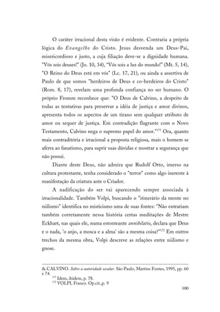 100
O caráter irracional desta visão é evidente. Contraria a própria
lógica do Evangelho do Cristo. Jesus desvenda um Deus-Pai,
misericordioso e justo, a cuja filiação deve-se a dignidade humana.
"Vós sois deuses!" (Jo. 10, 34), “Vós sois a luz do mundo!” (Mt. 5, 14),
"O Reino do Deus está em vós" (Lc. 17, 21), ou ainda a assertiva de
Paulo de que somos "herdeiros de Deus e co-herdeiros do Cristo"
(Rom. 8, 17), revelam uma profunda confiança no ser humano. O
próprio Fromm reconhece que: "O Deus de Calvino, a despeito de
todas as tentativas para preservar a idéia de justiça e amor divinos,
apresenta todos os aspectos de um tirano sem qualquer atributo de
amor ou sequer de justiça. Em contradição flagrante com o Novo
Testamento, Calvino nega o supremo papel do amor."171
Ora, quanto
mais contraditória e irracional a proposta religiosa, mais o homem se
aferra ao fanatismo, para suprir suas dúvidas e mostrar a segurança que
não possui.
Diante deste Deus, não admira que Rudolf Otto, imerso na
cultura protestante, tenha considerado o "terror" como algo inerente à
manifestação da criatura ante o Criador.
A nadificação do ser vai aparecendo sempre associada à
irracionalidade. Também Volpi, buscando o "itinerário da mente no
niilismo" identifica no misticismo uma de suas fontes: "Não entrariam
também corretamente nessa história certas meditações de Mestre
Eckhart, nas quais ele, numa estonteante annihilatio, declara que Deus
e o nada, 'o anjo, a mosca e a alma' são a mesma coisa?"172
Em outros
trechos da mesma obra, Volpi descreve as relações entre niilismo e
gnose.
& CALVINO. Sobre a autoridade secular. São Paulo, Martins Fontes, 1995, pp. 60
e 74.
171
Idem, ibidem, p. 78.
172
VOLPI, Franco. Op.cit.,p. 9
 
