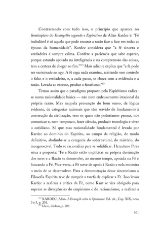 101
Contrastando com tudo isso, o princípio que aparece no
frontispício do Evangelho segundo o Espiritimo de Allan Kardec é: "Fé
inabalável é só aquela que pode encarar a razão face a face em todas as
épocas da humanidade". Kardec considera que "a fé sincera e
verdadeira é sempre calma. Confere a paciência que sabe esperar,
porque estando apoiada na inteligência e na compreensão das coisas,
tem a certeza de chegar ao fim."173
Mais adiante explica que "a fé pode
ser raciocinada ou cega. A fé cega nada examina, aceitando sem controle
o falso e o verdadeiro, e, a cada passo, se choca com a evidência e a
razão. Levada ao excesso, produz o fanatismo."174
Temos assim que o paradigma proposto pelo Espiritismo radica-
se numa racionalidade básica — não num endeusamento irracional da
própria razão. Mas naquela presunção do bom senso, de lógica
evidente, de categorias racionais que têm servido de fundamento à
construção da civilização, sem os quais não poderíamos pensar, nos
comunicar e, nem tampouco, fazer ciência, produzir tecnologia e viver
o cotidiano. Só que essa racionalidade fundamental é levada por
Kardec ao domínio do Espírito, ao campo da religião, de modo
definitivo, abolindo-se a categoria do sobrenatural, do mistério, do
incognoscível. Tudo se racionaliza para se solidificar. Herculano Pires
situa a proposta: "Fé e Razão estão implícitas na própria destinação
dos seres e a Razão se desenvolve, ao mesmo tempo, apoiada na Fé e
buscando a Fé. Vice-versa, a Fé serve de apoio à Razão e nela encontra
o meio de se desenvolver. Para a demonstração desse sincronismo a
Filosofia Espírita teve de cumprir a tarefa de explicar a Fé. Isso levou
Kardec a realizar a crítica da Fé, como Kant se vira obrigado para
superar as divergências do empirismo e do racionalismo, a realizar a
173
KARDEC, Allan. L'Evangile selon le Spiritisme. Ed. cit., Cap. XIX, itens
3 e 5, p. 201.
174
Idem, ibidem, p. 201.
 