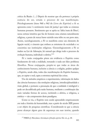 102
crítica da Razão. (…) Depois de mostrar que ela pertence à própria
essência do ser, estuda o processo de sua manifestação.
Psicologicamente (itens 960 a 962 do Livro dos Espíritos) a fé se
apresenta como 'o sentimento inato de justiça' que todas as criaturas
humanas possuem. Sentimento que se apóia na 'idéia inata de Deus',
nessa certeza intuitiva que faz do homem uma criatura naturalmente
religiosa, a ponto de nunca haver existido uma tribo ou um povo ateu.
Assim, sociologicamente, a Fé se manifesta como um elemento de
ligação social, o cimento que embasa as estruturas da sociedade e se
concretiza nas instituições religiosas. Gnoseologicamente a Fé se
traduz na Lei de Adoração, lei natural que dirige todo o processo da
evolução humana, individual e coletiva."175
Fé e razão conjugadas põem em evidência o Espírito como
fundamento de toda a realidade, tornando o nada um falso problema
filosófico. Nessa conjugação, propõe-se que todas as áreas do
conhecimento humano, inclusive a ciência e a religião, podem apalpar
o Espírito, sendo aliás, todas elas manifestações do Espírito humano,
que, ao captar o real, capta a estrutura espiritual das coisas.
Uso de métodos empíricos e experimentais, valorização de dados
das ciências humanas e das revelações religiosas, interdisciplinaridade e
visão global, e portanto a presunção de que a realidade é inteligível e
pode ser decodificada pela razão humana, mediante a combinação das
mais variadas formas de acesso, incluindo a afetiva, a religiosa, a
estética — são componentes deste paradigma.
Como se viu, o Espírito vem sendo apreendido empiricamente
em toda a história da humanidade, mas a partir do século XIX passou
a ser objeto de pesquisas científicas. Considerando-se que a ciência
possa alcançar algum grau de segurança em suas teorias, quando
175
PIRES, J. Herculano. Introdução à filosofia espírita. Ed. cit., p. 48.
 