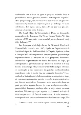 103
confrontadas com os fatos, até agora, as pesquisas realizadas desde os
primórdios de Kardec, passando pela velha metapsíquica e chegando à
atual parapsicologia, têm evidenciado a existência de um princípio
espiritual independente do corpo biológico e que pode agir por meios
extrafísicos. Em alguns casos, demonstra-se que esse princípio
espiritual sobrevive à morte do corpo.
Diz Joseph Rhine, da Universidade de Duke, um dos grandes
pesquisadores das décadas de 50 a 70, nos Estados Unidos: "Os fatos
relativos a PES (percepção extra-sensorial) não se ajustam à teoria
física do homem."176
Ian Stevenson, ainda hoje diretor da Divisão de Estudos da
Personalidade (fundado em 1967), ligado ao Departamento de
Medicina Psiquiátrica da Universidade de Virginia, depois de analisar
e catalogar 2600 casos sugestivos de reencarnação (em que as crianças
espontaneamente se lembram de vidas pregressas, fornecendo
informações e apresentando até marcas de nascença no corpo, que
correspondem a personalidades que realmente existiram e de cuja
história essas crianças não poderiam ter recebido qualquer influência
ou informação) e mais outros casos de aparições, escrita automática,
experiências perto da morte etc., faz a seguinte afirmação: “Tendo
analisado a limitação das influências genéticas e ambientais no início
da vida, devo agora declarar que não proponho a reencarnação como
um fato que as substitua. Considero-a como um terceiro fator que
pode preencher algumas lacunas do nosso conhecimento sobre a
personalidade humana e também sobre o corpo, como nos casos
estudados. Volto-me agora para algumas implicações da aceitação da
reencarnação como tal fator de contribuição. A mais importante
conseqüência seria o reconhecimento da dualidade mente e corpo. Não
176
RHINE, Louise. Canais ocultos do Espírito. São Paulo, Bestseller, 1966, p.
7.
 