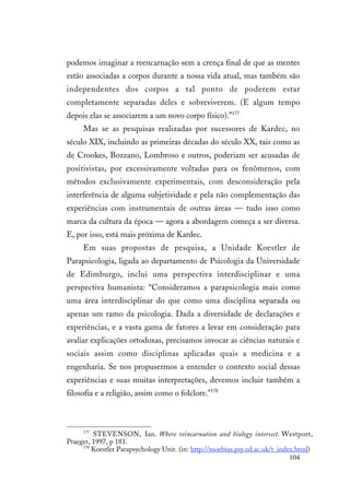 104
podemos imaginar a reencarnação sem a crença final de que as mentes
estão associadas a corpos durante a nossa vida atual, mas também são
independentes dos corpos a tal ponto de poderem estar
completamente separadas deles e sobreviverem. (E algum tempo
depois elas se associarem a um novo corpo físico).”177
Mas se as pesquisas realizadas por sucessores de Kardec, no
século XIX, incluindo as primeiras décadas do século XX, tais como as
de Crookes, Bozzano, Lombroso e outros, poderiam ser acusadas de
positivistas, por excessivamente voltadas para os fenômenos, com
métodos exclusivamente experimentais, com desconsideração pela
interferência de alguma subjetividade e pela não complementação das
experiências com instrumentais de outras áreas — tudo isso como
marca da cultura da época — agora a abordagem começa a ser diversa.
E, por isso, está mais próxima de Kardec.
Em suas propostas de pesquisa, a Unidade Koestler de
Parapsicologia, ligada ao departamento de Psicologia da Universidade
de Edimburgo, inclui uma perspectiva interdisciplinar e uma
perspectiva humanista: “Consideramos a parapsicologia mais como
uma área interdisciplinar do que como uma disciplina separada ou
apenas um ramo da psicologia. Dada a diversidade de declarações e
experiências, e a vasta gama de fatores a levar em consideração para
avaliar explicações ortodoxas, precisamos invocar as ciências naturais e
sociais assim como disciplinas aplicadas quais a medicina e a
engenharia. Se nos propusermos a entender o contexto social dessas
experiências e suas muitas interpretações, devemos incluir também a
filosofia e a religião, assim como o folclore."178
177
STEVENSON, Ian. Where reincarnation and biology intersect. Westport,
Praeger, 1997, p 181.
178
Koestler Parapsychology Unit. (in: http://moebius.psy.ed.ac.uk/t_index.html)
 