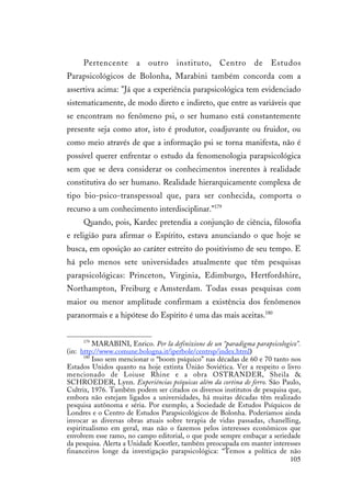 105
Pertencente a outro instituto, Centro de Estudos
Parapsicológicos de Bolonha, Marabini também concorda com a
assertiva acima: "Já que a experiência parapsicológica tem evidenciado
sistematicamente, de modo direto e indireto, que entre as variáveis que
se encontram no fenômeno psi, o ser humano está constantemente
presente seja como ator, isto é produtor, coadjuvante ou fruidor, ou
como meio através de que a informação psi se torna manifesta, não é
possível querer enfrentar o estudo da fenomenologia parapsicológica
sem que se deva considerar os conhecimentos inerentes à realidade
constitutiva do ser humano. Realidade hierarquicamente complexa de
tipo bio-psico-transpessoal que, para ser conhecida, comporta o
recurso a um conhecimento interdisciplinar."179
Quando, pois, Kardec pretendia a conjunção de ciência, filosofia
e religião para afirmar o Espírito, estava anunciando o que hoje se
busca, em oposição ao caráter estreito do positivismo de seu tempo. E
há pelo menos sete universidades atualmente que têm pesquisas
parapsicológicas: Princeton, Virginia, Edimburgo, Hertfordshire,
Northampton, Freiburg e Amsterdam. Todas essas pesquisas com
maior ou menor amplitude confirmam a existência dos fenômenos
paranormais e a hipótese do Espírito é uma das mais aceitas.180
179
MARABINI, Enrico. Per la definizione de un “paradigma parapsicologico”.
(in: http://www.comune.bologna.it/iperbole/centrsp/index.html)
180
Isso sem mencionar o “boom psíquico” nas décadas de 60 e 70 tanto nos
Estados Unidos quanto na hoje extinta União Soviética. Ver a respeito o livro
mencionado de Loiuse Rhine e a obra OSTRANDER, Sheila &
SCHROEDER, Lynn. Experiências psíquicas além da cortina de ferro. São Paulo,
Cultrix, 1976. Também podem ser citados os diversos institutos de pesquisa que,
embora não estejam ligados a universidades, há muitas décadas têm realizado
pesquisa autônoma e séria. Por exemplo, a Sociedade de Estudos Psíquicos de
Londres e o Centro de Estudos Parapsicológicos de Bolonha. Poderíamos ainda
invocar as diversas obras atuais sobre terapia de vidas passadas, chanelling,
espiritualismo em geral, mas não o fazemos pelos interesses econômicos que
envolvem esse ramo, no campo editorial, o que pode sempre embaçar a seriedade
da pesquisa. Alerta a Unidade Koestler, também preocupada em manter interesses
financeiros longe da investigação parapsicológica: “Temos a política de não
 
